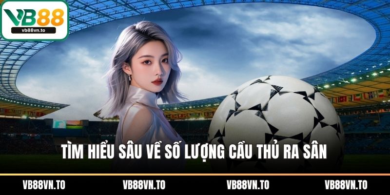 Tìm hiểu sâu về số lượng cầu thủ ra sân